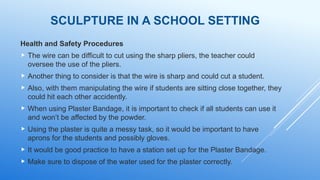 SCULPTURE IN A SCHOOL SETTING
Health and Safety Procedures
 The wire can be difficult to cut using the sharp pliers, the teacher could
oversee the use of the pliers.
 Another thing to consider is that the wire is sharp and could cut a student.
 Also, with them manipulating the wire if students are sitting close together, they
could hit each other accidently.
 When using Plaster Bandage, it is important to check if all students can use it
and won’t be affected by the powder.
 Using the plaster is quite a messy task, so it would be important to have
aprons for the students and possibly gloves.
 It would be good practice to have a station set up for the Plaster Bandage.
 Make sure to dispose of the water used for the plaster correctly.
 