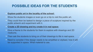POSSIBLE IDEAS FOR THE STUDENTS
 Explore public art in the locality of the school:
 Show the students images or even go on a trip to visit the public art.
 They could then be tasked to design a piece of sculpture inspired by the
public artwork and experiment with it.
 Create a 2D drawing and try create it in real space:
 Give a theme to the students for them to explore with drawings and 2D
mediums.
 Then ask the students to bring on of their drawings to life in real space.
 Need to consider if the design needs to be simplified or stylised, how it will
be supported in space. What material to use.
 