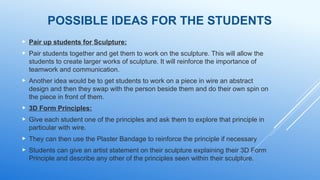  Pair up students for Sculpture:
 Pair students together and get them to work on the sculpture. This will allow the
students to create larger works of sculpture. It will reinforce the importance of
teamwork and communication.
 Another idea would be to get students to work on a piece in wire an abstract
design and then they swap with the person beside them and do their own spin on
the piece in front of them.
 3D Form Principles:
 Give each student one of the principles and ask them to explore that principle in
particular with wire.
 They can then use the Plaster Bandage to reinforce the principle if necessary
 Students can give an artist statement on their sculpture explaining their 3D Form
Principle and describe any other of the principles seen within their sculpture.
POSSIBLE IDEAS FOR THE STUDENTS
 