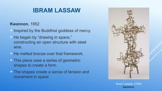IBRAM LASSAW
Kwannon, 1952
 Inspired by the Buddhist goddess of mercy.
 He began by “drawing in space,”
constructing an open structure with steel
wire.
 He melted bronze over that framework.
 This piece uses a series of geometric
shapes to create a form
 The shapes create a sense of tension and
movement in space
Ibram Lassaw, (1952)
Kwannon
 