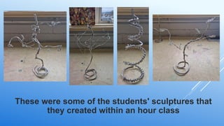 These were some of the students' sculptures that
they created within an hour class
 