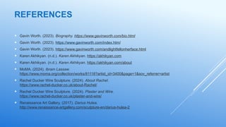 REFERENCES
 Gavin Worth. (2023). Biography. https://www.gavinworth.com/bio.html
 Gavin Worth. (2023). https://www.gavinworth.com/index.html
 Gavin Worth. (2023). https://www.gavinworth.com/andlightfellonherface.html
 Karen Akhikyan. (n.d.). Karen Akhikyan. https://akhikyan.com
 Karen Akhikyan. (n.d.). Karen Akhikyan. https://akhikyan.com/about
 MoMA. (2024). Ibram Lassaw.
https://www.moma.org/collection/works/81118?artist_id=3400&page=1&sov_referrer=artist
 Rachel Ducker Wire Sculpture. (2024). About Rachel.
https://www.rachel-ducker.co.uk/about-Rachel/
 Rachel Ducker Wire Sculpture. (2024). Plaster and Wire.
https://www.rachel-ducker.co.uk/plaster-and-wire/
 Renaissance Art Gallery. (2017). Darius Hulea.
http://www.renaissance-artgallery.com/sculpture-en/darius-hulea-2
 