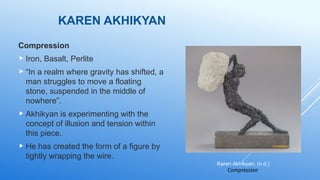 KAREN AKHIKYAN
Compression
 Iron, Basalt, Perlite
 “In a realm where gravity has shifted, a
man struggles to move a floating
stone, suspended in the middle of
nowhere”.
 Akhikyan is experimenting with the
concept of illusion and tension within
this piece.
 He has created the form of a figure by
tightly wrapping the wire.
Karen Akhikyan, (n.d.)
Compression
 