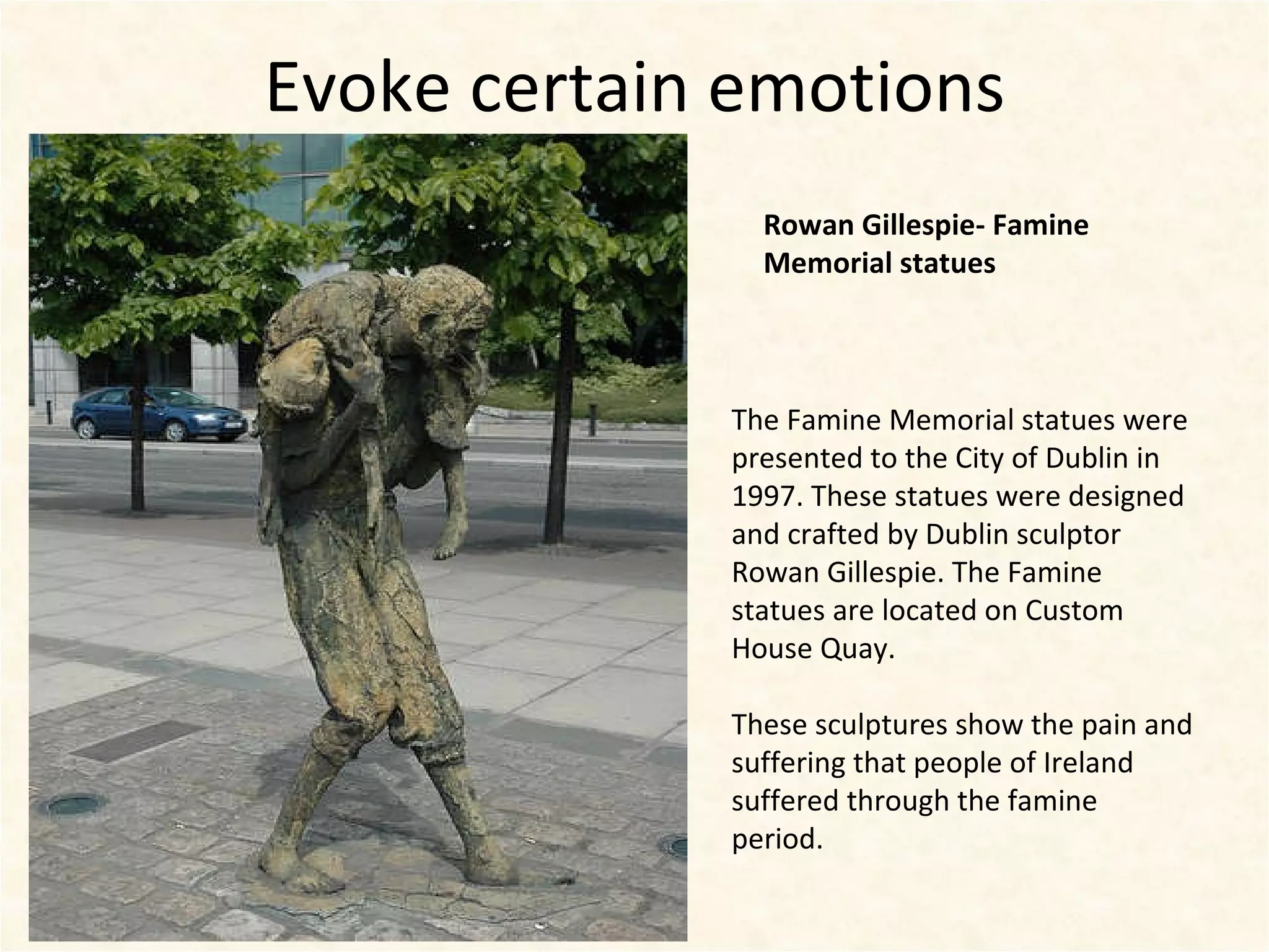 Evoke certain emotions Rowan Gillespie- Famine Memorial statues The Famine Memorial statues were presented to the City of Dublin in 1997. These statues were designed and crafted by Dublin sculptor Rowan Gillespie. The Famine statues are located on Custom House Quay. These sculptures show the pain and suffering that people of Ireland suffered through the famine period.  