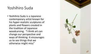 Yoshihiro Suda
• Yoshihiro Suda is a Japanese
contemporary artist known for
his hyper-realistic sculptures of
plants and flowers created in
the tradition of Japanese
woodcarving. “I think art can
change our perspective and
ways of thinking. It encourages
us to see things that we
otherwise might miss”
 