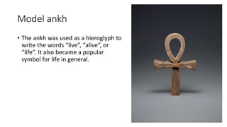 Model ankh
• The ankh was used as a hieroglyph to
write the words “live”, “alive”, or
“life”. It also became a popular
symbol for life in general.
 