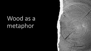Wood as a
metaphor
 