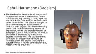 Rahul Hausmann (Dadaism)
• The Mechanical Head is Raoul Hausmann’s
most famous work. It was crafted from a
hairdresser’s wig dummy, a ruler, a pocket
watch, a wallet, pieces from a camera and
other found items. The piece is thought to
be a commentary on how humanity
interacts with objects and the surrounding
world. The face is completely devoid of
expression, unlike the expressive faces of
European cultural masterpieces. Instead, its
character is explained by the external
objects attached to it. The sculpture thus
questions all precedent depictions of
intellectualism and depth, showing the
subject only as it relates to the superficial,
material world around it.
Raoul Hausmann, The Mechanical Head (1920)
 