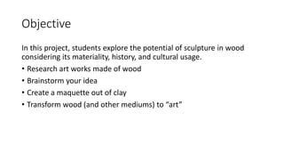 Objective
In this project, students explore the potential of sculpture in wood
considering its materiality, history, and cultural usage.
• Research art works made of wood
• Brainstorm your idea
• Create a maquette out of clay
• Transform wood (and other mediums) to “art”
 