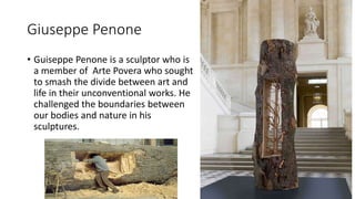 Giuseppe Penone
• Guiseppe Penone is a sculptor who is
a member of Arte Povera who sought
to smash the divide between art and
life in their unconventional works. He
challenged the boundaries between
our bodies and nature in his
sculptures.
 