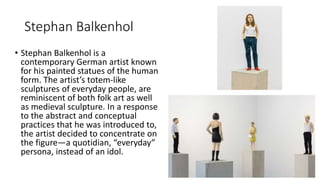 Stephan Balkenhol
• Stephan Balkenhol is a
contemporary German artist known
for his painted statues of the human
form. The artist’s totem-like
sculptures of everyday people, are
reminiscent of both folk art as well
as medieval sculpture. In a response
to the abstract and conceptual
practices that he was introduced to,
the artist decided to concentrate on
the figure—a quotidian, “everyday”
persona, instead of an idol.
 