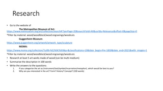 Research
• Go to the website of
The Metropolitan Museum of Art:
https://www.metmuseum.org/art/collection/search#!?perPage=20&searchField=All&sortBy=Relevance&offset=0&pageSize=0
*Filter by material: wood/woodblock/wood engravings/woodcuts
Guggenheim Museum:
https://www.guggenheim.org/artwork/artwork_type/sculpture
MOMA:
https://www.moma.org/collection/?utf8=%E2%9C%93&q=&classifications=10&date_begin=Pre-1850&date_end=2021&with_images=1
*Filter by material: wood/woodblock/wood engravings/woodcuts
• Research at least 5 art works made of wood (can be multi-medium)
• Summarize the description in 100 words
• Write the answers to the questions:
1. If you categorize the art as (instrument/tool/symbol/incarnation/metaphor), which would be best to you?
2. Why are you interested in the art? Form? History? Concept? (100 words)
 