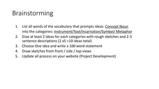 Brainstorming
1. List all words of the vocabulary that prompts ideas: Concept Noun
into the categories: Instrument/Tool/Incarnation/Symbol/ Metaphor
2. Give at least 2 ideas for each categories with rough sketches and 2-3
sentence descriptions (2 x5 =10 ideas total)
3. Choose One idea and write a 100 word-statement
4. Draw sketches from front / side / top views
5. Update all process on your website (Project Development)
 