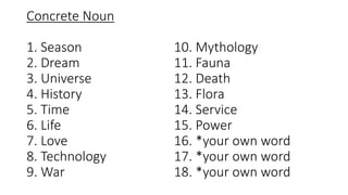 Concrete Noun
1. Season
2. Dream
3. Universe
4. History
5. Time
6. Life
7. Love
8. Technology
9. War
10. Mythology
11. Fauna
12. Death
13. Flora
14. Service
15. Power
16. *your own word
17. *your own word
18. *your own word
 