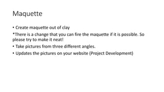 Maquette
• Create maquette out of clay
*There is a change that you can fire the maquette if it is possible. So
please try to make it neat!
• Take pictures from three different angles.
• Updates the pictures on your website (Project Development)
 