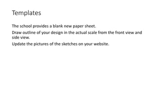 Templates
The school provides a blank new paper sheet.
Draw outline of your design in the actual scale from the front view and
side view.
Update the pictures of the sketches on your website.
 