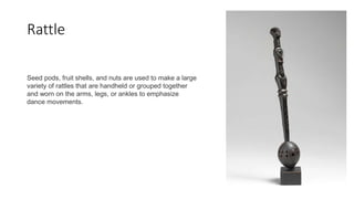 Rattle
Seed pods, fruit shells, and nuts are used to make a large
variety of rattles that are handheld or grouped together
and worn on the arms, legs, or ankles to emphasize
dance movements.
 