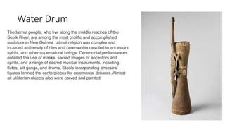 Water Drum
The Iatmul people, who live along the middle reaches of the
Sepik River, are among the most prolific and accomplished
sculptors in New Guinea. Iatmul religion was complex and
included a diversity of rites and ceremonies devoted to ancestors,
spirits, and other supernatural beings. Ceremonial performances
entailed the use of masks, sacred images of ancestors and
spirits, and a range of sacred musical instruments, including
flutes, slit gongs, and drums. Stools incorporating ancestral
figures formed the centerpieces for ceremonial debates. Almost
all utilitarian objects also were carved and painted.
 