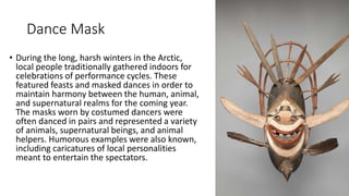 Dance Mask
• During the long, harsh winters in the Arctic,
local people traditionally gathered indoors for
celebrations of performance cycles. These
featured feasts and masked dances in order to
maintain harmony between the human, animal,
and supernatural realms for the coming year.
The masks worn by costumed dancers were
often danced in pairs and represented a variety
of animals, supernatural beings, and animal
helpers. Humorous examples were also known,
including caricatures of local personalities
meant to entertain the spectators.
 