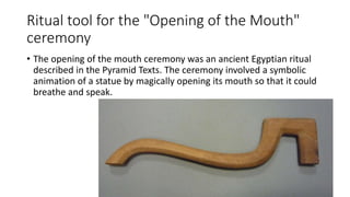 Ritual tool for the "Opening of the Mouth"
ceremony
• The opening of the mouth ceremony was an ancient Egyptian ritual
described in the Pyramid Texts. The ceremony involved a symbolic
animation of a statue by magically opening its mouth so that it could
breathe and speak.
 