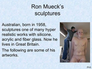 Ron Mueck’s
                 sculptures
Australian, born in 1958,
sculptures one of many hyper
realistic works with silicone,
acrylic and fiber glass. Now he
lives in Great Britain.
The following are some of his
artworks.

                                  PNS
 