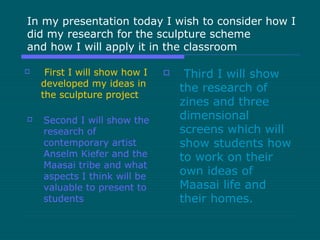 In my presentation today I wish to consider how I
did my research for the sculpture scheme
and how I will apply it in the classroom
 First I will show how I
developed my ideas in
the sculpture project
 Second I will show the
research of
contemporary artist
Anselm Kiefer and the
Maasai tribe and what
aspects I think will be
valuable to present to
students
 Third I will show
the research of
zines and three
dimensional
screens which will
show students how
to work on their
own ideas of
Maasai life and
their homes.
 