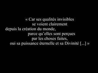 « Car ses qualités invisibles  se voient clairement  depuis la création du monde,  parce qu’elles sont perçues  par les choses faites,  oui sa puissance éternelle et sa Divinité [...] »   