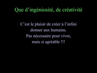 Que d’ingéniosité, de créativité C’est le plaisir de créer à l’infini donner aux humains. Pas nécessaire pour vivre, mais si agréable !!! 