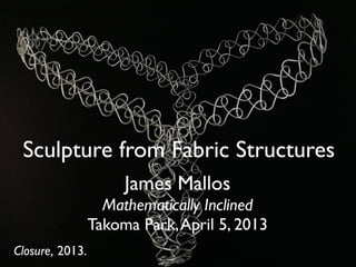 Sculpture from Fabric Structures
                      James Mallos
                   Mathematically Inclined
                 Takoma Park, April 5, 2013
Closure, 2013.
 