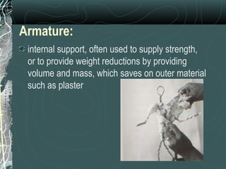Armature: internal support, often used to supply strength, or to provide weight reductions by providing volume and mass, which saves on outer material such as plaster   