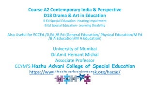 Course A2 Contemporary India & Perspective
D18 Drama & Art in Education
B Ed Special Education- Hearing Impairment
B Ed Special Education- Learning Disability
Also Useful for ECCEd./D.Ed./B Ed (General Education/ Physical Education/M Ed
/B A Education/M A Education)
University of Mumbai
Dr.Amit Hemant Mishal
Associate Professor
CCYM’S Hashu Advani College of Special Education
https://www.hashuadvanismarak.org/hacse/
 