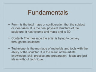 ❖ Form- is the total mass or configuration that the subject
or idea takes. It is the final physical structure of the
sculpture. It has volume and mass and is 3D.
❖ Content- The message the artist is trying to convey
through the sculpture.
❖ Technique- is the marriage of materials and tools with the
ability of the sculptor. It is the result of the artists’
knowledge, skill, practice and preparation. Ideas are just
ideas without technique.
Fundamentals
 