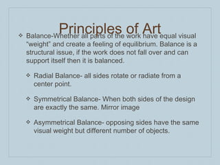 ❖ Balance-Whether all parts of the work have equal visual
“weight” and create a feeling of equilibrium. Balance is a
structural issue, if the work does not fall over and can
support itself then it is balanced.
❖ Radial Balance- all sides rotate or radiate from a
center point.
❖ Symmetrical Balance- When both sides of the design
are exactly the same. Mirror image
❖ Asymmetrical Balance- opposing sides have the same
visual weight but different number of objects.
Principles of Art
 