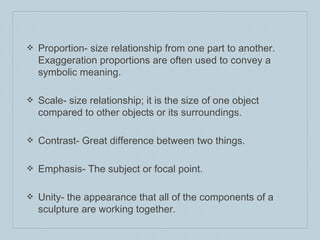 ❖ Proportion- size relationship from one part to another.
Exaggeration proportions are often used to convey a
symbolic meaning.
❖ Scale- size relationship; it is the size of one object
compared to other objects or its surroundings.
❖ Contrast- Great difference between two things.
❖ Emphasis- The subject or focal point.
❖ Unity- the appearance that all of the components of a
sculpture are working together.
 