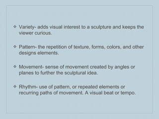 ❖ Variety- adds visual interest to a sculpture and keeps the
viewer curious.
❖ Pattern- the repetition of texture, forms, colors, and other
designs elements.
❖ Movement- sense of movement created by angles or
planes to further the sculptural idea.
❖ Rhythm- use of pattern, or repeated elements or
recurring paths of movement. A visual beat or tempo.
 