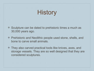 History
❖ Sculpture can be dated to prehistoric times a much as
30,000 years ago.
❖ Prehistoric and Neolithic people used stone, shells, and
bone to carve small animals.
❖ They also carved practical tools like knives, axes, and
storage vessels. They are so well designed that they are
considered sculptures.
 