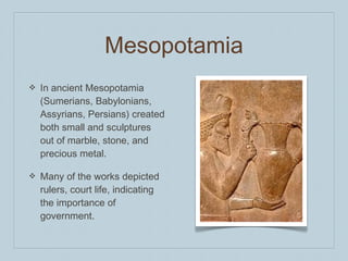 ❖ In ancient Mesopotamia
(Sumerians, Babylonians,
Assyrians, Persians) created
both small and sculptures
out of marble, stone, and
precious metal.
❖ Many of the works depicted
rulers, court life, indicating
the importance of
government.
Mesopotamia
 