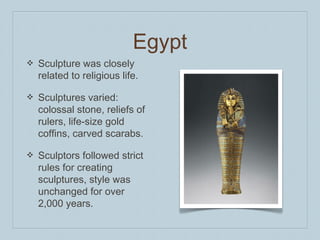 Egypt
❖ Sculpture was closely
related to religious life.
❖ Sculptures varied:
colossal stone, reliefs of
rulers, life-size gold
coffins, carved scarabs.
❖ Sculptors followed strict
rules for creating
sculptures, style was
unchanged for over
2,000 years.
 