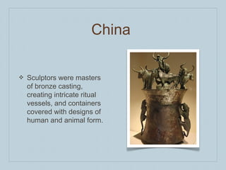 China
❖ Sculptors were masters
of bronze casting,
creating intricate ritual
vessels, and containers
covered with designs of
human and animal form.
 
