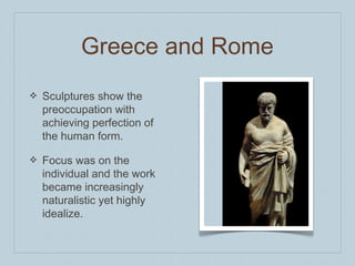 Greece and Rome
❖ Sculptures show the
preoccupation with
achieving perfection of
the human form.
❖ Focus was on the
individual and the work
became increasingly
naturalistic yet highly
idealize.
 