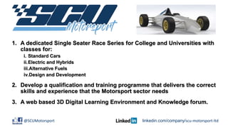 1. A dedicated Single Seater Race Series for College and Universities with
classes for:
i. Standard Cars
ii.Electric and Hybrids
iii.Alternative Fuels
iv.Design and Development
2. Develop a qualification and training programme that delivers the correct
skills and experience that the Motorsport sector needs
3. A web based 3D Digital Learning Environment and Knowledge forum.
@SCUMotorsport linkedin.com/company/scu-motorsport-ltd
 