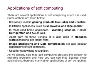 Applications of soft computing
There are several applications of soft computing where it is used.
Some of them are listed below:
• It is widely used in gaming products like Poker and Checker.
• In kitchen appliances, such as Microwave and Rice cooker.
• In most used home appliances - Washing Machine, Heater,
Refrigerator, and AC as well.
• Apart from all these usages, it is also used in Robotics
work (Emotional per Robot form).
• Image processing and Data compression are also popular
applications of soft computing.
• Used for handwriting recognition.
As we already said that, soft computing provides the solution to
real-time problems and here you can see that. Besides these
applications, there are many other applications of soft computing.
 