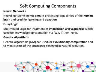 Soft Computing Components
Neural Networks
Neural Networks mimic certain processing capabilities of the human
brain and used for learning and adaption.
Fuzzy Logic
Multivalued Logic for treatment of imprecision and vagueness which
used for knowledge representation via fuzzy if-then rules.
Genetic Algorithms
Genetic Algorithms (GAs) are used for evolutionary computation and
to mimic some of the processes observed in natural evolution.
 