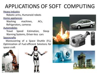 Heavy industry
• Robotic arms, Humanoid robots
Home appliances
• Washing machines, ACs,
Refrigerators, cameras
Automobiles
• Travel Speed Estimation, Sleep
Warning Systems, Driver-less cars
Spacecrafts
Maneuvering of a Space Shuttle (FL),
Optimization of Fuel-efficient Solutions for
space craft
APPLICATIONS OF SOFT COMPUTING
 