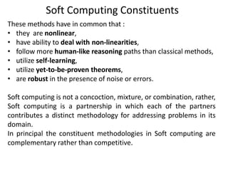 These methods have in common that :
• they are nonlinear,
• have ability to deal with non-linearities,
• follow more human-like reasoning paths than classical methods,
• utilize self-learning,
• utilize yet-to-be-proven theorems,
• are robust in the presence of noise or errors.
Soft computing is not a concoction, mixture, or combination, rather,
Soft computing is a partnership in which each of the partners
contributes a distinct methodology for addressing problems in its
domain.
In principal the constituent methodologies in Soft computing are
complementary rather than competitive.
Soft Computing Constituents
 