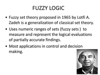 • Fuzzy set theory proposed in 1965 by Lotfi A.
Zadeh is a generalization of classical set theory.
• Uses numeric ranges of sets (fuzzy sets ) to
measure and represent the logical evaluations
of partially accurate findings.
• Most applications in control and decision
making.
FUZZY LOGIC
 