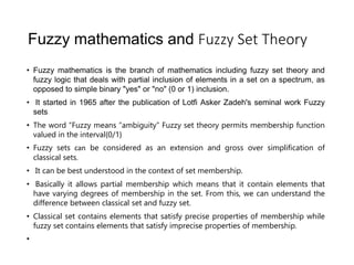 Fuzzy mathematics and Fuzzy Set Theory
• Fuzzy mathematics is the branch of mathematics including fuzzy set theory and
fuzzy logic that deals with partial inclusion of elements in a set on a spectrum, as
opposed to simple binary "yes" or "no" (0 or 1) inclusion.
• It started in 1965 after the publication of Lotfi Asker Zadeh's seminal work Fuzzy
sets.t Set Th
• The word “Fuzzy means “ambiguity” Fuzzy set theory permits membership function
valued in the interval{0/1}
• Fuzzy sets can be considered as an extension and gross over simplification of
classical sets.
• It can be best understood in the context of set membership.
• Basically it allows partial membership which means that it contain elements that
have varying degrees of membership in the set. From this, we can understand the
difference between classical set and fuzzy set.
• Classical set contains elements that satisfy precise properties of membership while
fuzzy set contains elements that satisfy imprecise properties of membership.
•
or
• ory
 