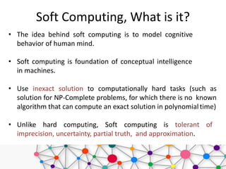 Soft Computing, What is it?
• The idea behind soft computing is to model cognitive
behavior of human mind.
• Soft computing is foundation of conceptual intelligence
in machines.
• Use inexact solution to computationally hard tasks (such as
solution for NP-Complete problems, for which there is no known
algorithm that can compute an exact solution in polynomialtime)
• Unlike hard computing, Soft computing is tolerant of
imprecision, uncertainty, partial truth, and approximation.
 