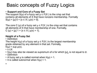 Basic concepts of Fuzzy Logics
• Support and Core of a Fuzzy Set
The support S(μ) of a fuzzy set μ ∈ F(X ) is the crisp set that
contains all elements of X that have nonzero membership. Formally
S(μ) = [μ] 0 = {x ∈ X | μ(x) > 0}.
The core C (μ) of a fuzzy set μ ∈ F(X ) is the crisp set that contains
all elements of X that have membership of one. Formally,
C (μ) = [μ] 1 = {x ∈ X | μ(x) = 1}.
Height of a Fuzzy Set
• Definition
The height h(μ) of a fuzzy set μ ∈ F(X ) is the largest membership
grade obtained by any element in that set. Formally,
h(μ) = sup μ(x).
• x ∈X
• h(μ) may also be viewed as supremum of α for which [μ]α is not equal to ∅.
• Definition
• A fuzzy set μ is called normal when h(μ) = 1.
• It is called subnormal when h(μ) < 1.
•
 