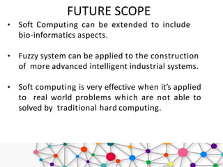 FUTURE SCOPE
• Soft Computing can be extended to include
bio-informatics aspects.
• Fuzzy system can be applied to the construction
of more advanced intelligent industrial systems.
• Soft computing is very effective when it’s applied
to real world problems which are not able to
solved by traditional hard computing.
 